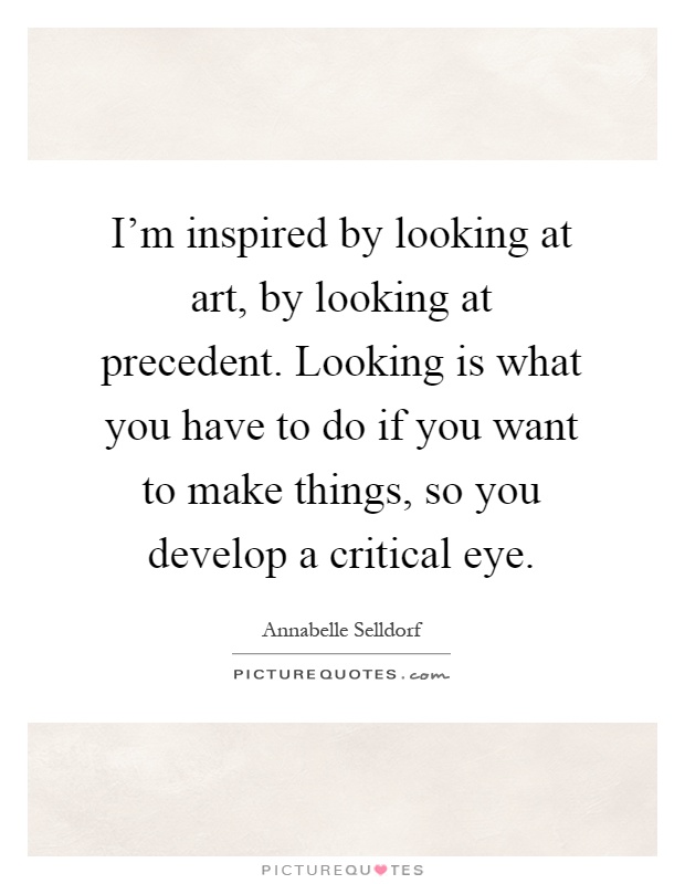 I'm inspired by looking at art, by looking at precedent. Looking is what you have to do if you want to make things, so you develop a critical eye Picture Quote #1