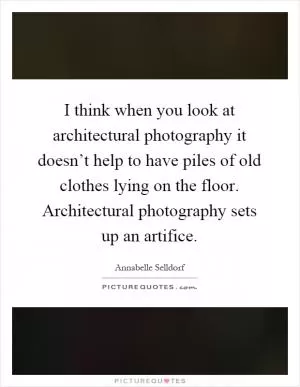 I think when you look at architectural photography it doesn’t help to have piles of old clothes lying on the floor. Architectural photography sets up an artifice Picture Quote #1