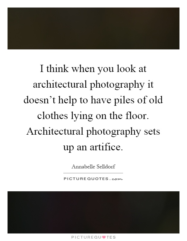I think when you look at architectural photography it doesn't help to have piles of old clothes lying on the floor. Architectural photography sets up an artifice Picture Quote #1