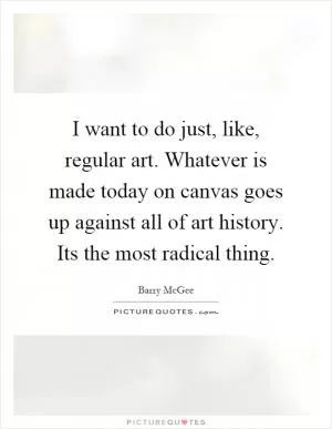 I want to do just, like, regular art. Whatever is made today on canvas goes up against all of art history. Its the most radical thing Picture Quote #1