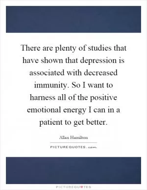 There are plenty of studies that have shown that depression is associated with decreased immunity. So I want to harness all of the positive emotional energy I can in a patient to get better Picture Quote #1