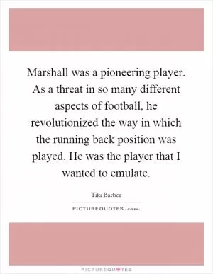 Marshall was a pioneering player. As a threat in so many different aspects of football, he revolutionized the way in which the running back position was played. He was the player that I wanted to emulate Picture Quote #1