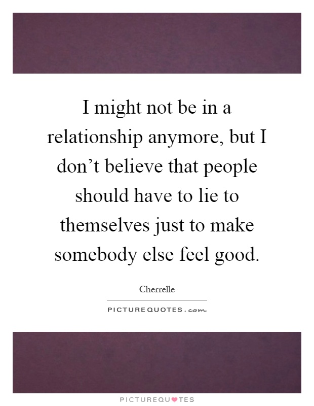 I might not be in a relationship anymore, but I don't believe that people should have to lie to themselves just to make somebody else feel good Picture Quote #1