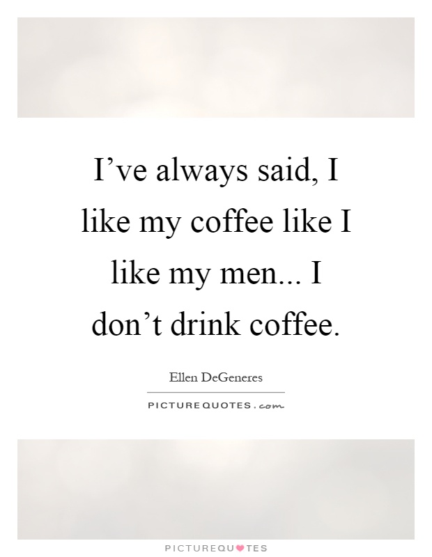 I've always said, I like my coffee like I like my men... I don't drink coffee Picture Quote #1