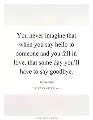 You never imagine that when you say hello to someone and you fall in love, that some day you’ll have to say goodbye Picture Quote #1