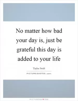 No matter how bad your day is, just be grateful this day is added to your life Picture Quote #1
