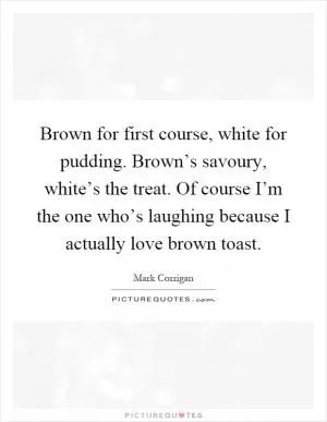Brown for first course, white for pudding. Brown’s savoury, white’s the treat. Of course I’m the one who’s laughing because I actually love brown toast Picture Quote #1