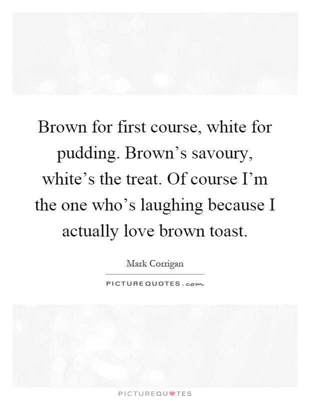 Brown for first course, white for pudding. Brown's savoury, white's the treat. Of course I'm the one who's laughing because I actually love brown toast Picture Quote #1