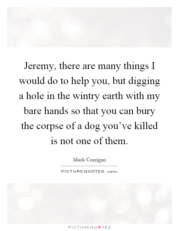 Jeremy, there are many things I would do to help you, but digging a hole in the wintry earth with my bare hands so that you can bury the corpse of a dog you've killed is not one of them Picture Quote #1