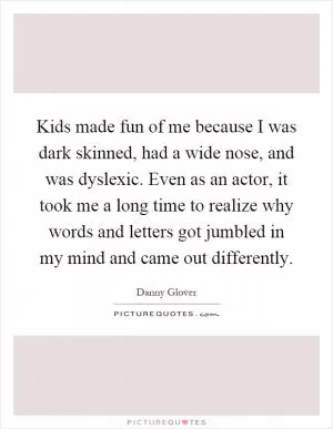 Kids made fun of me because I was dark skinned, had a wide nose, and was dyslexic. Even as an actor, it took me a long time to realize why words and letters got jumbled in my mind and came out differently Picture Quote #1