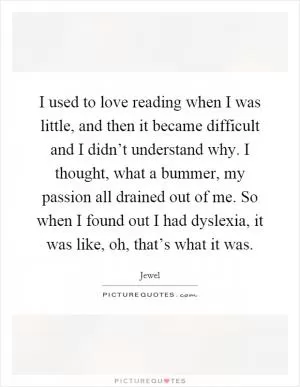 I used to love reading when I was little, and then it became difficult and I didn’t understand why. I thought, what a bummer, my passion all drained out of me. So when I found out I had dyslexia, it was like, oh, that’s what it was Picture Quote #1
