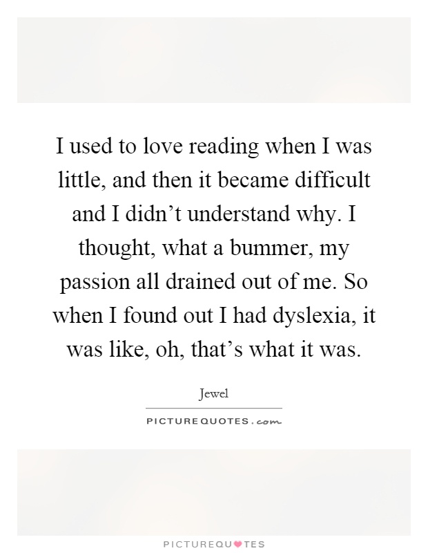 I used to love reading when I was little, and then it became difficult and I didn't understand why. I thought, what a bummer, my passion all drained out of me. So when I found out I had dyslexia, it was like, oh, that's what it was Picture Quote #1