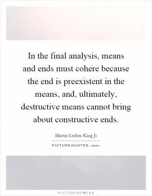 In the final analysis, means and ends must cohere because the end is preexistent in the means, and, ultimately, destructive means cannot bring about constructive ends Picture Quote #1