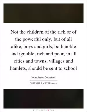 Not the children of the rich or of the powerful only, but of all alike, boys and girls, both noble and ignoble, rich and poor, in all cities and towns, villages and hamlets, should be sent to school Picture Quote #1