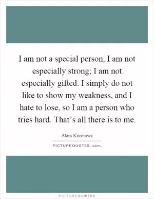 I am not a special person, I am not especially strong; I am not especially gifted. I simply do not like to show my weakness, and I hate to lose, so I am a person who tries hard. That’s all there is to me Picture Quote #1