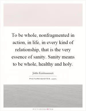 To be whole, nonfragmented in action, in life, in every kind of relationship, that is the very essence of sanity. Sanity means to be whole, healthy and holy Picture Quote #1