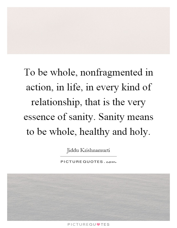 To be whole, nonfragmented in action, in life, in every kind of relationship, that is the very essence of sanity. Sanity means to be whole, healthy and holy Picture Quote #1