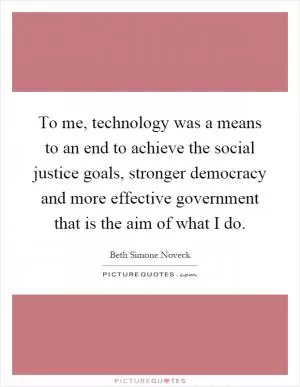 To me, technology was a means to an end to achieve the social justice goals, stronger democracy and more effective government that is the aim of what I do Picture Quote #1