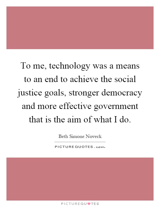 To me, technology was a means to an end to achieve the social justice goals, stronger democracy and more effective government that is the aim of what I do Picture Quote #1