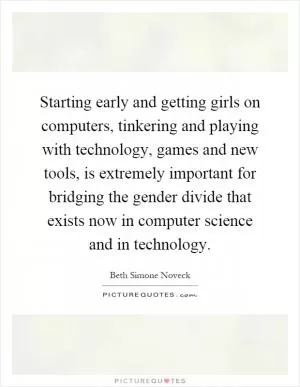 Starting early and getting girls on computers, tinkering and playing with technology, games and new tools, is extremely important for bridging the gender divide that exists now in computer science and in technology Picture Quote #1