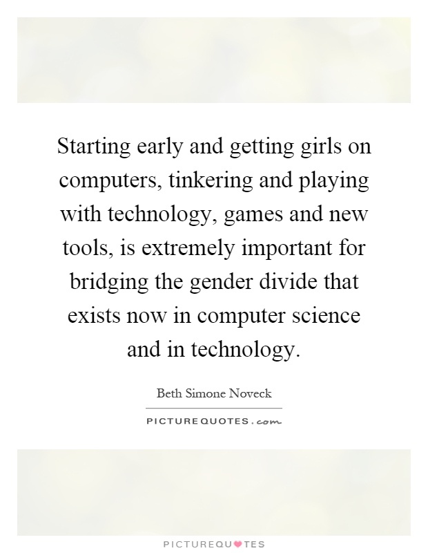 Starting early and getting girls on computers, tinkering and playing with technology, games and new tools, is extremely important for bridging the gender divide that exists now in computer science and in technology Picture Quote #1