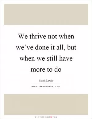 We thrive not when we’ve done it all, but when we still have more to do Picture Quote #1