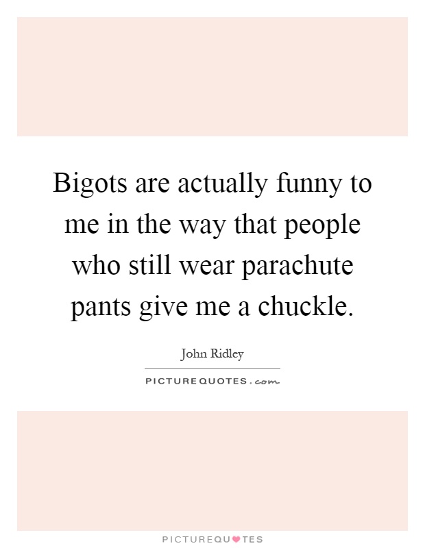 Bigots are actually funny to me in the way that people who still wear parachute pants give me a chuckle Picture Quote #1