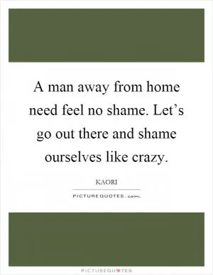 A man away from home need feel no shame. Let’s go out there and shame ourselves like crazy Picture Quote #1