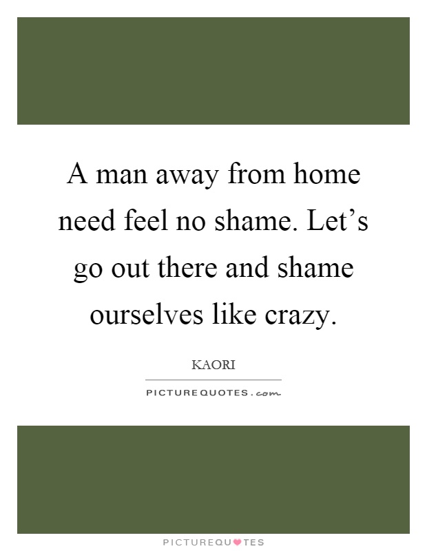 A man away from home need feel no shame. Let's go out there and shame ourselves like crazy Picture Quote #1