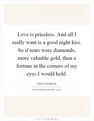 Love is priceless. And all I really want is a good night kiss. So if tears were diamonds, more valuable gold, then a fortune in the corners of my eyes I would hold Picture Quote #1