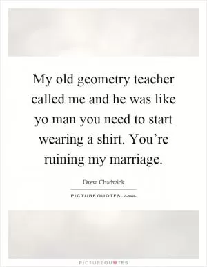 My old geometry teacher called me and he was like yo man you need to start wearing a shirt. You’re ruining my marriage Picture Quote #1