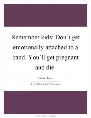 Remember kids: Don’t get emotionally attached to a band. You’ll get pregnant and die Picture Quote #1