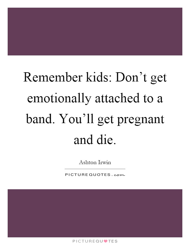 Remember kids: Don't get emotionally attached to a band. You'll get pregnant and die Picture Quote #1