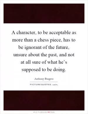 A character, to be acceptable as more than a chess piece, has to be ignorant of the future, unsure about the past, and not at all sure of what he’s supposed to be doing Picture Quote #1