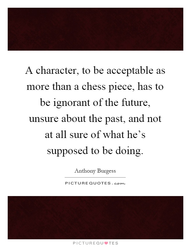 A character, to be acceptable as more than a chess piece, has to be ignorant of the future, unsure about the past, and not at all sure of what he's supposed to be doing Picture Quote #1