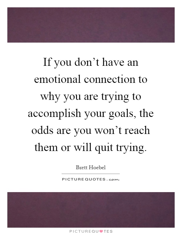 If you don't have an emotional connection to why you are trying to accomplish your goals, the odds are you won't reach them or will quit trying Picture Quote #1