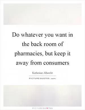 Do whatever you want in the back room of pharmacies, but keep it away from consumers Picture Quote #1