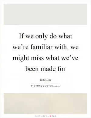 If we only do what we’re familiar with, we might miss what we’ve been made for Picture Quote #1