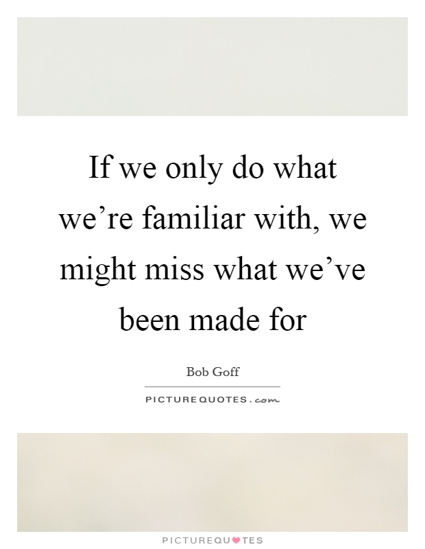 If we only do what we're familiar with, we might miss what we've been made for Picture Quote #1