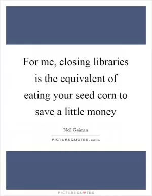 For me, closing libraries is the equivalent of eating your seed corn to save a little money Picture Quote #1