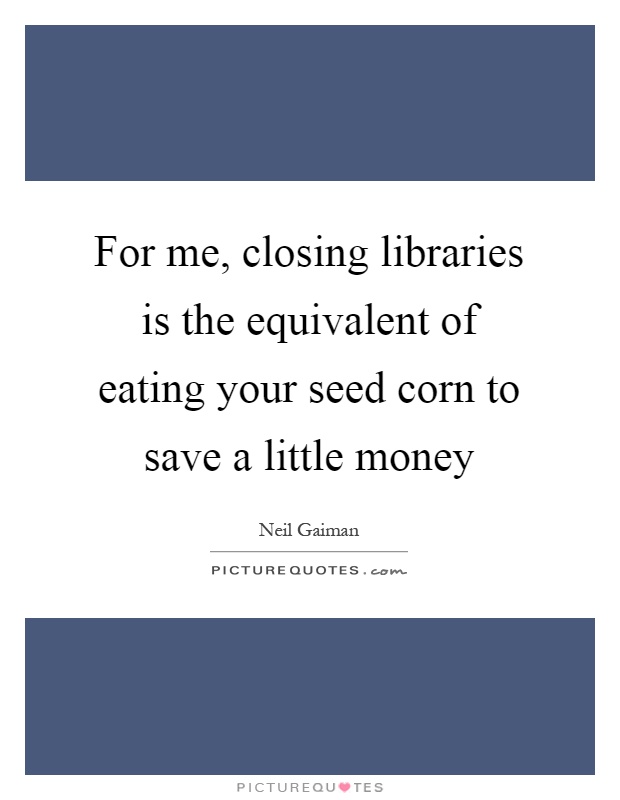 For me, closing libraries is the equivalent of eating your seed corn to save a little money Picture Quote #1