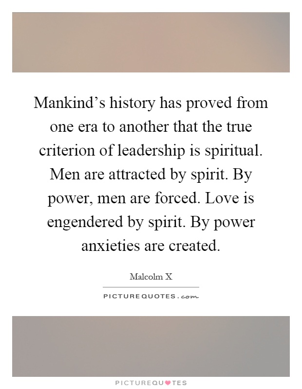 Mankind's history has proved from one era to another that the true criterion of leadership is spiritual. Men are attracted by spirit. By power, men are forced. Love is engendered by spirit. By power anxieties are created Picture Quote #1