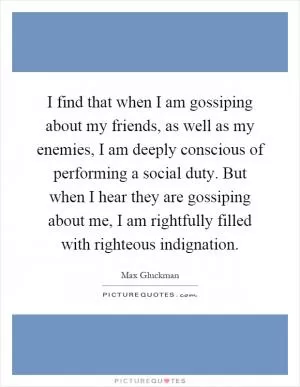I find that when I am gossiping about my friends, as well as my enemies, I am deeply conscious of performing a social duty. But when I hear they are gossiping about me, I am rightfully filled with righteous indignation Picture Quote #1