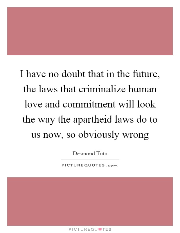 I have no doubt that in the future, the laws that criminalize human love and commitment will look the way the apartheid laws do to us now, so obviously wrong Picture Quote #1