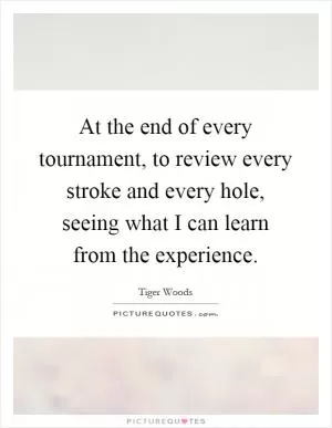 At the end of every tournament, to review every stroke and every hole, seeing what I can learn from the experience Picture Quote #1