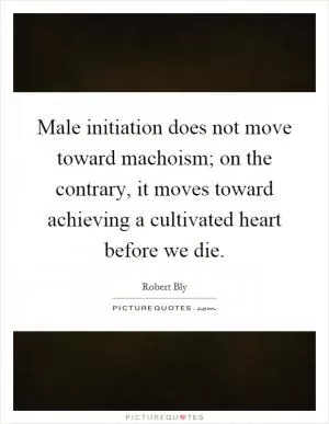 Male initiation does not move toward machoism; on the contrary, it moves toward achieving a cultivated heart before we die Picture Quote #1