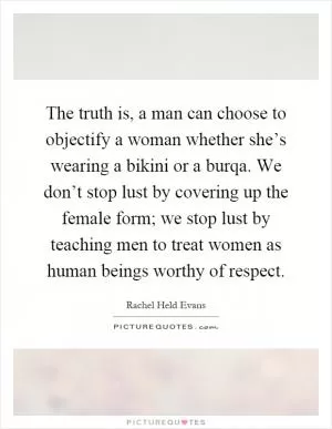 The truth is, a man can choose to objectify a woman whether she’s wearing a bikini or a burqa. We don’t stop lust by covering up the female form; we stop lust by teaching men to treat women as human beings worthy of respect Picture Quote #1