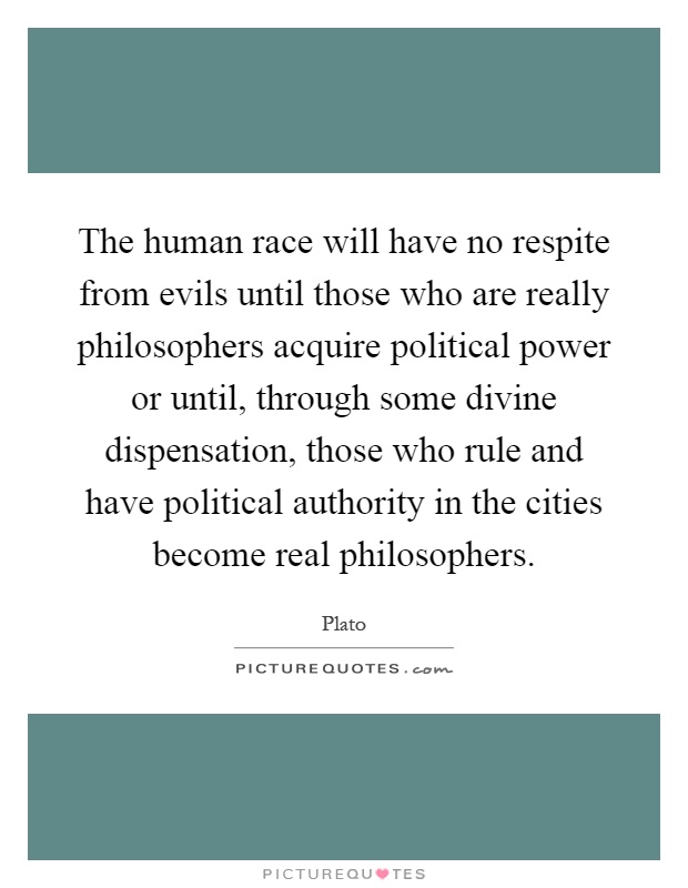 The human race will have no respite from evils until those who are really philosophers acquire political power or until, through some divine dispensation, those who rule and have political authority in the cities become real philosophers Picture Quote #1