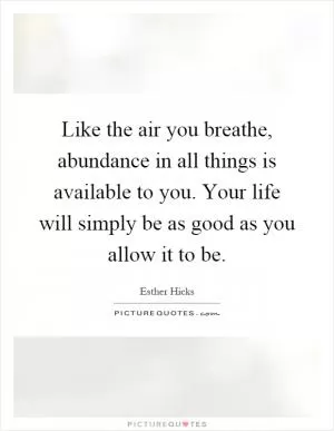 Like the air you breathe, abundance in all things is available to you. Your life will simply be as good as you allow it to be Picture Quote #1
