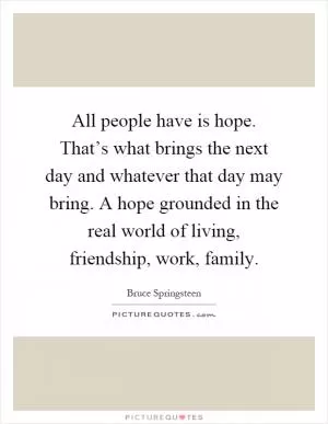 All people have is hope. That’s what brings the next day and whatever that day may bring. A hope grounded in the real world of living, friendship, work, family Picture Quote #1